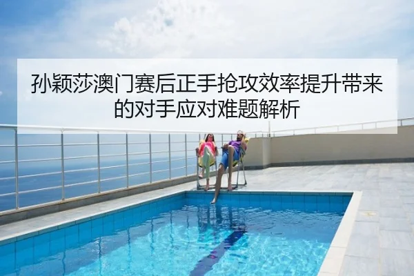 孙颖莎澳门赛后正手抢攻效率提升带来的对手应对难题解析