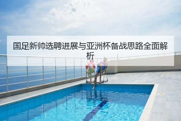 国足新帅选聘进展与亚洲杯备战思路全面解析