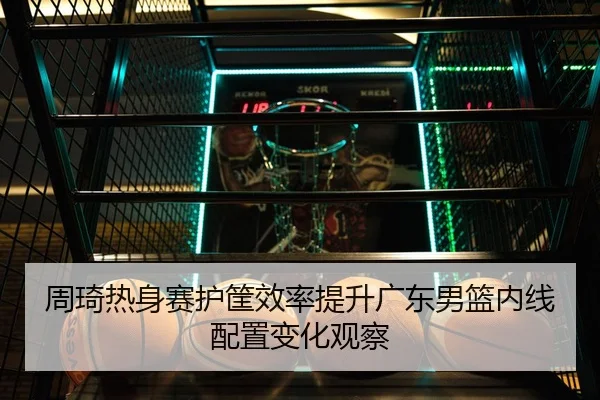 周琦热身赛护筐效率提升广东男篮内线配置变化观察