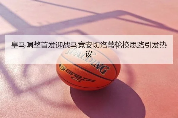 皇马调整首发迎战马竞安切洛蒂轮换思路引发热议