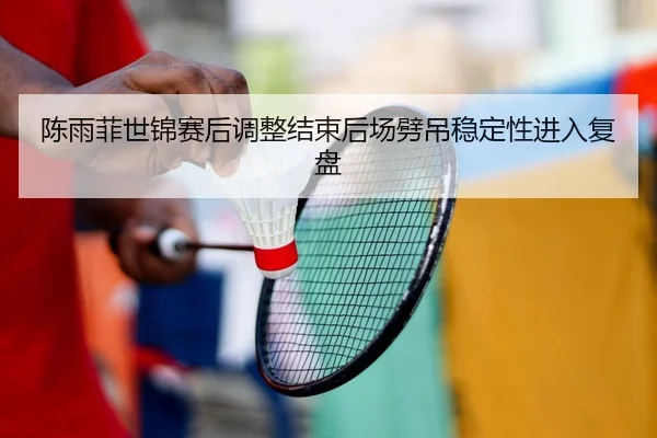 陈雨菲世锦赛后调整结束后场劈吊稳定性进入复盘