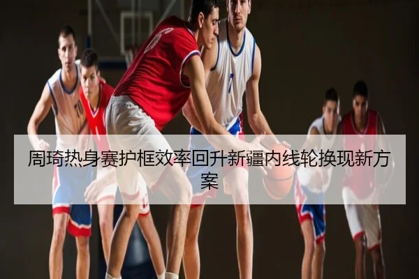 周琦热身赛护框效率回升新疆内线轮换现新方案