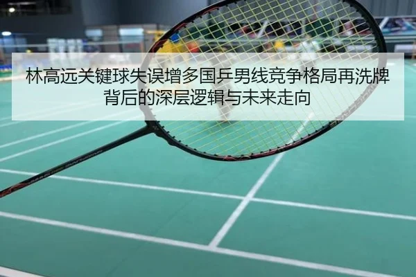 林高远关键球失误增多国乒男线竞争格局再洗牌背后的深层逻辑与未来走向
