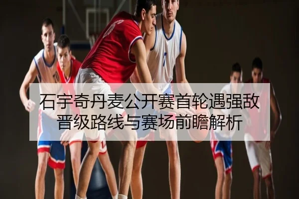 石宇奇丹麦公开赛首轮遇强敌 晋级路线与赛场前瞻解析